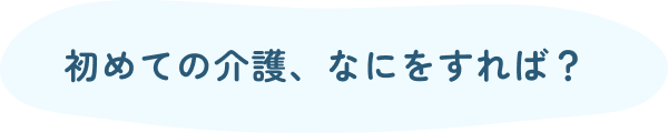 初めての介護、なにをすれば？